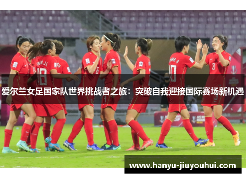 爱尔兰女足国家队世界挑战者之旅：突破自我迎接国际赛场新机遇