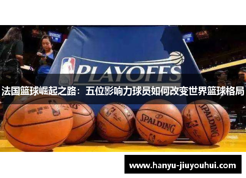 法国篮球崛起之路：五位影响力球员如何改变世界篮球格局