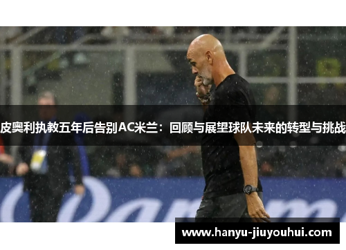 皮奥利执教五年后告别AC米兰：回顾与展望球队未来的转型与挑战